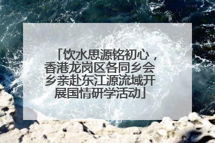 饮水思源铭初心，香港龙岗区各同乡会乡亲赴东江源流域开展国情研学活动