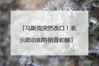 马斯克突然改口！表示愿意和特朗普和解