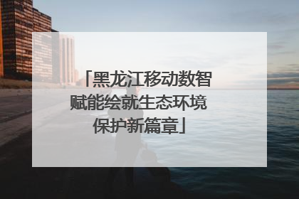 黑龙江移动数智赋能绘就生态环境保护新篇章