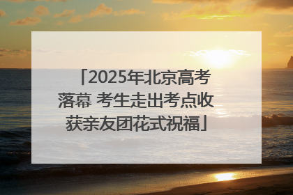 2025年北京高考落幕 考生走出考点收获亲友团花式祝福