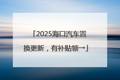 2025海口汽车置换更新，有补贴领→