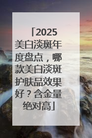 2025美白淡斑年度盘点，哪款美白淡斑护肤品效果好？含金量绝对高