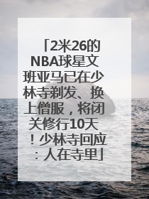 2米26的NBA球星文班亚马已在少林寺剃发、换上僧服，将闭关修行10天！少林寺回应：人在寺里