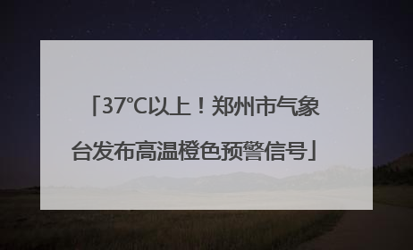 37℃以上！郑州市气象台发布高温橙色预警信号