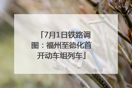 7月1日铁路调图：福州至德化首开动车组列车