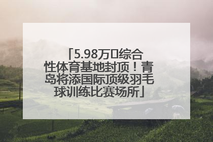 5.98万㎡综合性体育基地封顶！青岛将添国际顶级羽毛球训练比赛场所