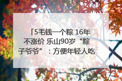 5毛钱一个粽 16年不涨价 乐山90岁“粽子爷爷”：方便年轻人吃口热乎早饭｜封面头条