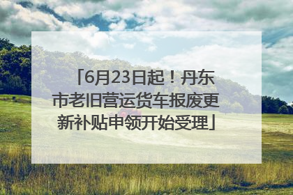 6月23日起！丹东市老旧营运货车报废更新补贴申领开始受理