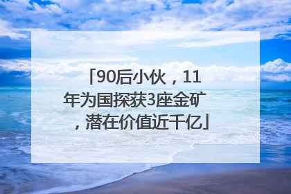 90后小伙，11年为国探获3座金矿，潜在价值近千亿